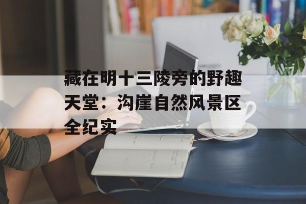 藏在明十三陵旁的野趣天堂:沟崖自然风景区全纪实-第1张图片- 藏在明十三陵旁的野趣天堂:沟崖自然风景区全纪实-第1张图片-
