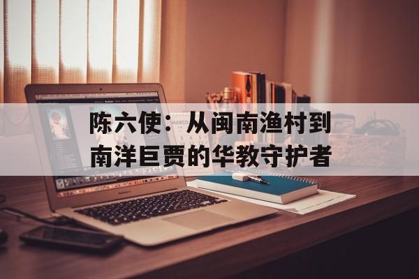 陈六使:从闽南渔村到南洋巨贾的华教守护者-第1张图片- 陈六使:从闽南渔村到南洋巨贾的华教守护者-第1张图片-