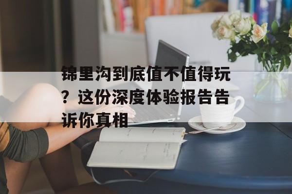 锦里沟到底值不值得玩？这份深度体验报告告诉你真相-第1张图片-
