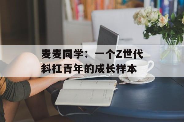 麦麦同学:一个Z世代斜杠青年的成长样本-第1张图片- 麦麦同学:一个Z世代斜杠青年的成长样本-第1张图片-