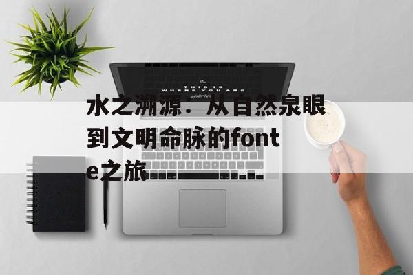 水之溯源:从自然泉眼到文明命脉的fonte之旅-第1张图片- 水之溯源:从自然泉眼到文明命脉的fonte之旅-第1张图片-
