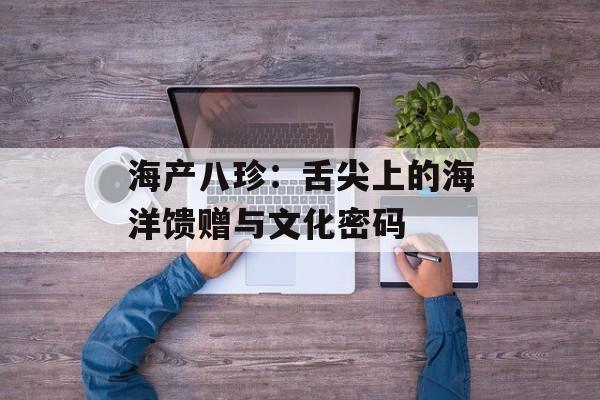 海产八珍：舌尖上的海洋馈赠与文化密码-第1张图片-