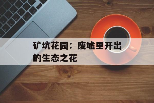 矿坑花园：废墟里开出的生态之花-第1张图片-