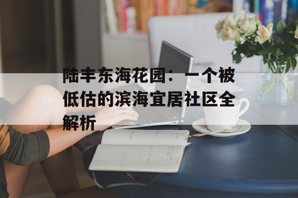 陆丰东海花园：一个被低估的滨海宜居社区全解析-第1张图片-