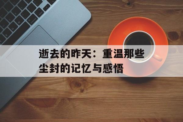 逝去的昨天:重温那些尘封的记忆与感悟-第1张图片- 逝去的昨天:重温那些尘封的记忆与感悟-第1张图片-