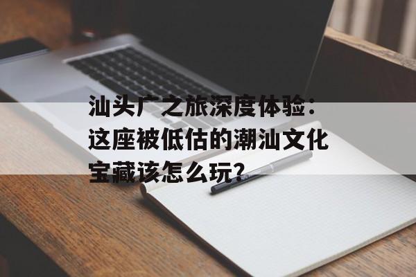 汕头广之旅深度体验：这座被低估的潮汕文化宝藏该怎么玩？-第1张图片-