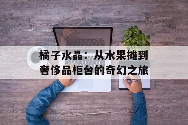 橘子水晶：从水果摊到奢侈品柜台的奇幻之旅-第1张图片-