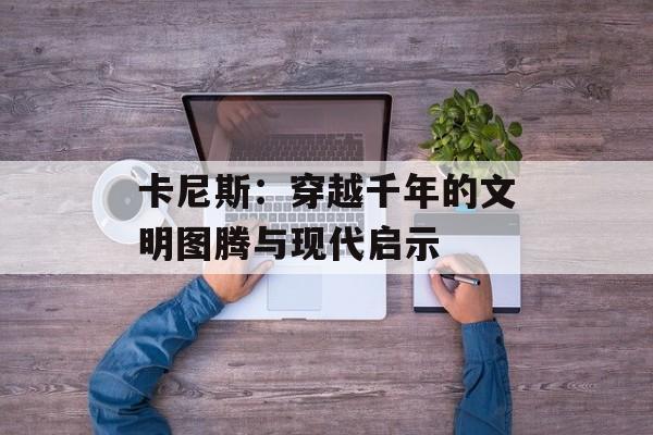卡尼斯：穿越千年的文明图腾与现代启示-第1张图片-