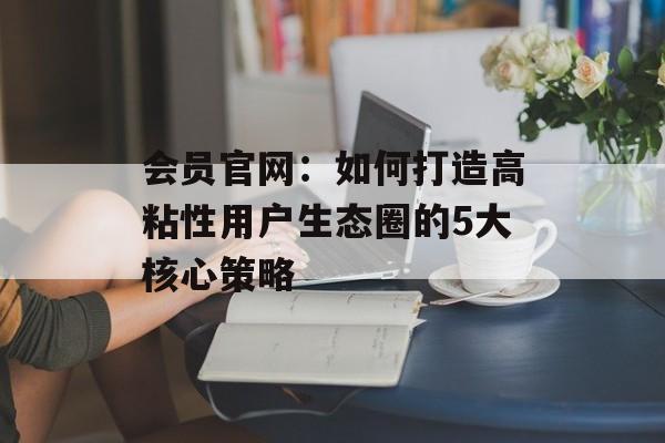 会员官网：如何打造高粘性用户生态圈的5大核心策略-第1张图片-