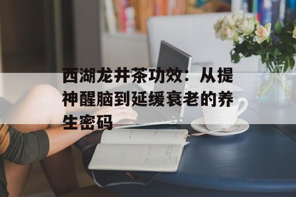 西湖龙井茶功效：从提神醒脑到延缓衰老的养生密码-第1张图片-