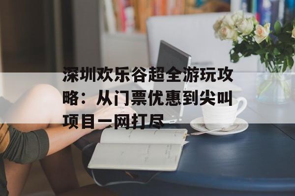 深圳欢乐谷超全游玩攻略：从门票优惠到尖叫项目一网打尽-第1张图片-