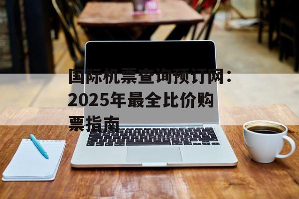 国际机票查询预订网：2025年最全比价购票指南-第1张图片-