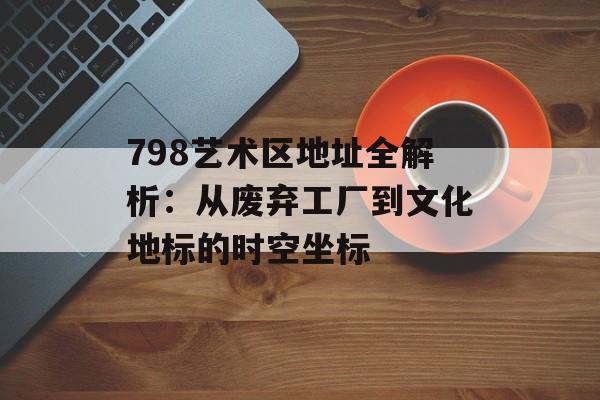 798艺术区地址全解析：从废弃工厂到文化地标的时空坐标-第1张图片-