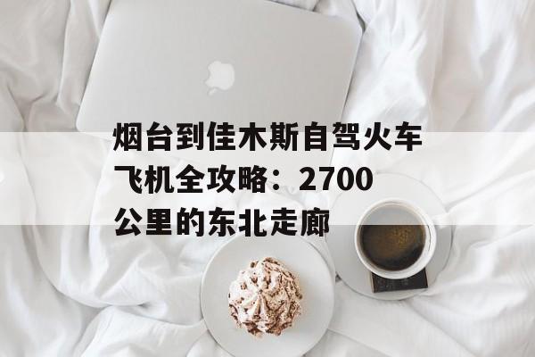 烟台到佳木斯自驾火车飞机全攻略：2700公里的东北走廊-第1张图片-