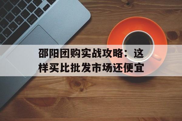 邵阳团购实战攻略：这样买比批发市场还便宜-第1张图片-
