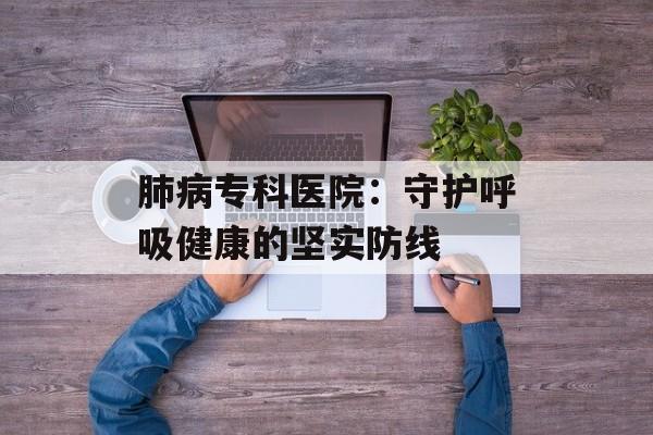 肺病专科医院：守护呼吸健康的坚实防线-第1张图片-