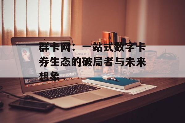 群卡网：一站式数字卡券生态的破局者与未来想象-第1张图片-