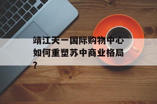 靖江天一国际购物中心如何重塑苏中商业格局？-第1张图片-