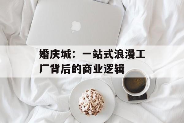 婚庆城：一站式浪漫工厂背后的商业逻辑-第1张图片-