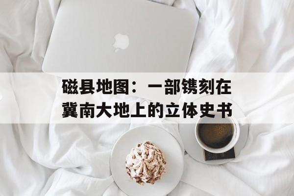 磁县地图：一部镌刻在冀南大地上的立体史书-第1张图片-