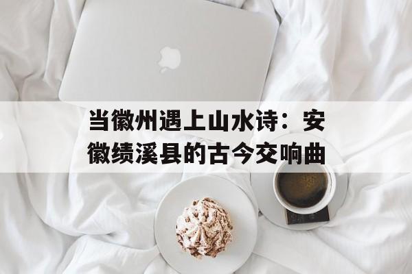 当徽州遇上山水诗：安徽绩溪县的古今交响曲-第1张图片-