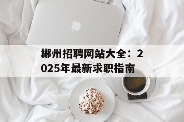 郴州招聘网站大全：2025年最新求职指南-第1张图片-