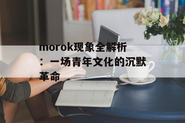 morok现象全解析：一场青年文化的沉默革命-第1张图片-