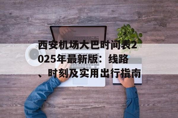 西安机场大巴时间表2025年最新版：线路、时刻及实用出行指南-第1张图片-