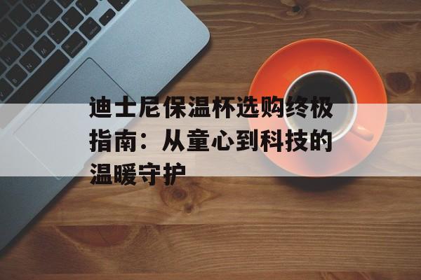 迪士尼保温杯选购终极指南：从童心到科技的温暖守护-第1张图片-