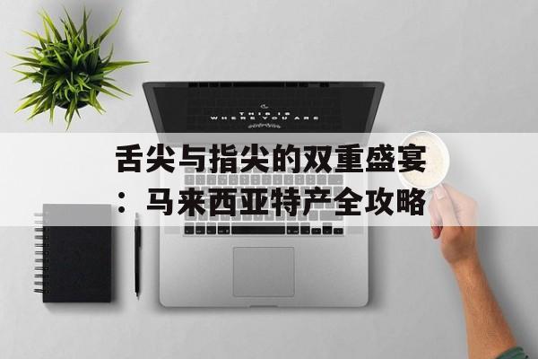 舌尖与指尖的双重盛宴：马来西亚特产全攻略-第1张图片-