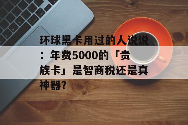 环球黑卡用过的人说说：年费5000的「贵族卡」是智商税还是真神器？-第1张图片-