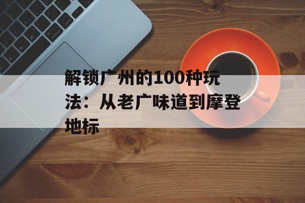 解锁广州的100种玩法：从老广味道到摩登地标-第1张图片-