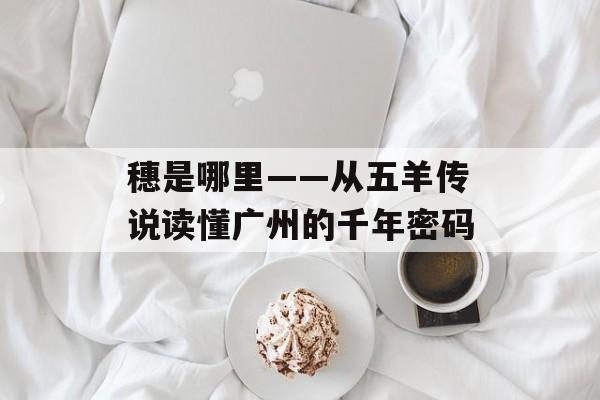 穗是哪里——从五羊传说读懂广州的千年密码-第1张图片- 穗是哪里——从五羊传说读懂广州的千年密码-第1张图片-