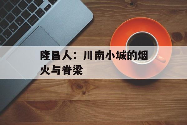 隆昌人:川南小城的烟火与脊梁-第1张图片- 隆昌人:川南小城的烟火与脊梁-第1张图片-
