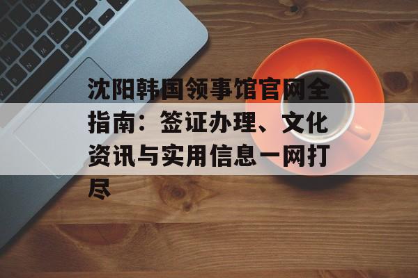 沈阳韩国领事馆官网全指南：签证办理、文化资讯与实用信息一网打尽-第1张图片-