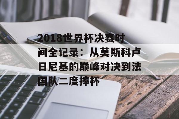 2018世界杯决赛时间全记录：从莫斯科卢日尼基的巅峰对决到法国队二度捧杯-第1张图片-