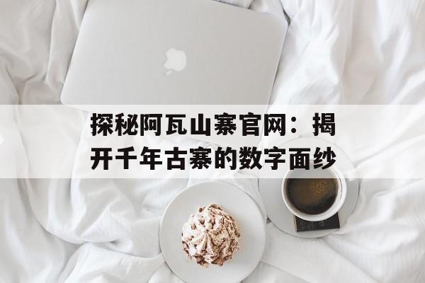 探秘阿瓦山寨官网：揭开千年古寨的数字面纱-第1张图片-