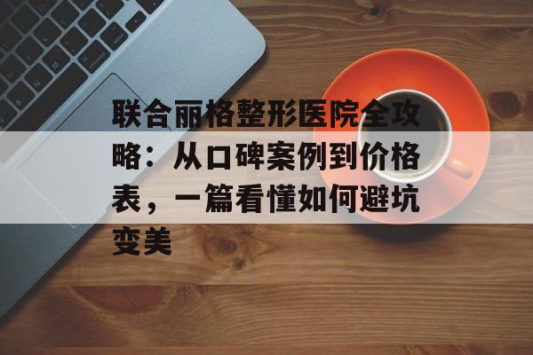 联合丽格整形医院全攻略：从口碑案例到价格表，一篇看懂如何避坑变美-第1张图片-