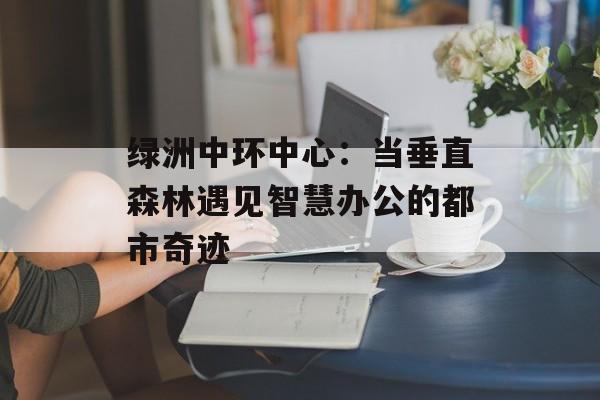 绿洲中环中心：当垂直森林遇见智慧办公的都市奇迹-第1张图片-