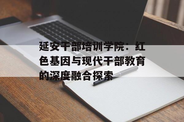 延安干部培训学院：红色基因与现代干部教育的深度融合探索-第1张图片-