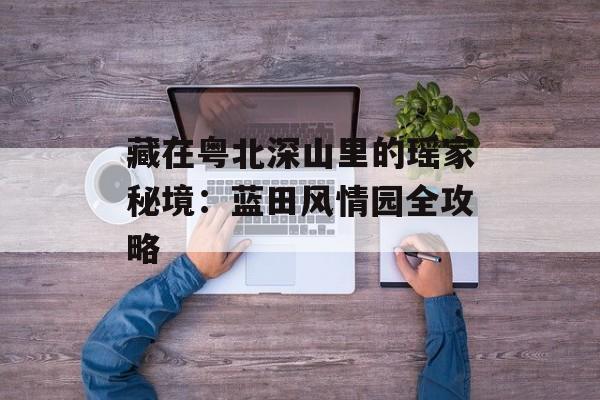 藏在粤北深山里的瑶家秘境：蓝田风情园全攻略-第1张图片-