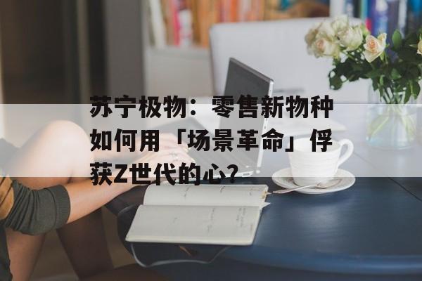苏宁极物：零售新物种如何用「场景革命」俘获Z世代的心？-第1张图片-