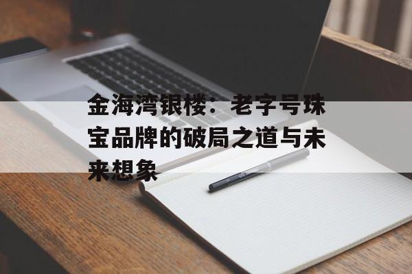 金海湾银楼：老字号珠宝品牌的破局之道与未来想象-第1张图片-