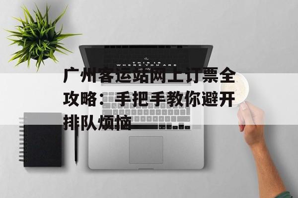 广州客运站网上订票全攻略：手把手教你避开排队烦恼-第1张图片-