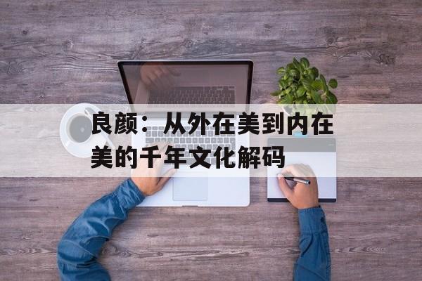 良颜：从外在美到内在美的千年文化解码-第1张图片-