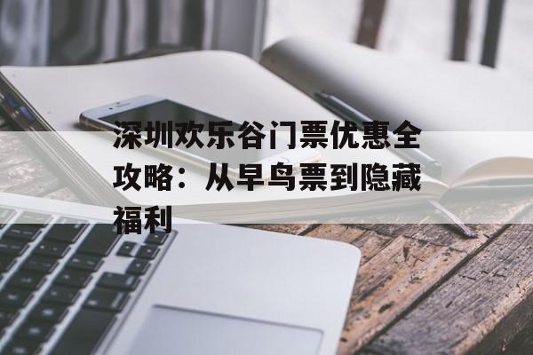 深圳欢乐谷门票优惠全攻略：从早鸟票到隐藏福利-第1张图片-