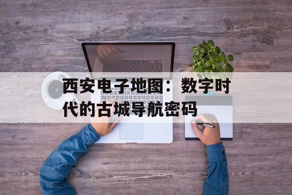 西安电子地图:数字时代的古城导航密码-第1张图片- 西安电子地图:数字时代的古城导航密码-第1张图片-