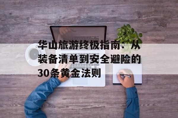华山旅游终极指南：从装备清单到安全避险的30条黄金法则-第1张图片-