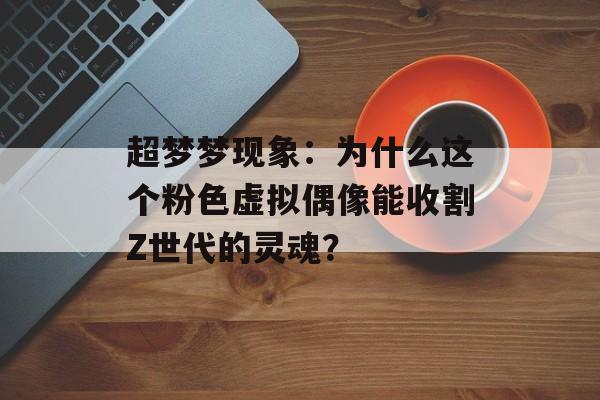 超梦梦现象：为什么这个粉色虚拟偶像能收割Z世代的灵魂？-第1张图片-