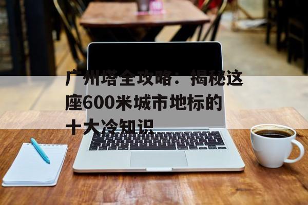 广州塔全攻略:揭秘这座600米城市地标的十大冷知识-第1张图片- 广州塔全攻略:揭秘这座600米城市地标的十大冷知识-第1张图片-